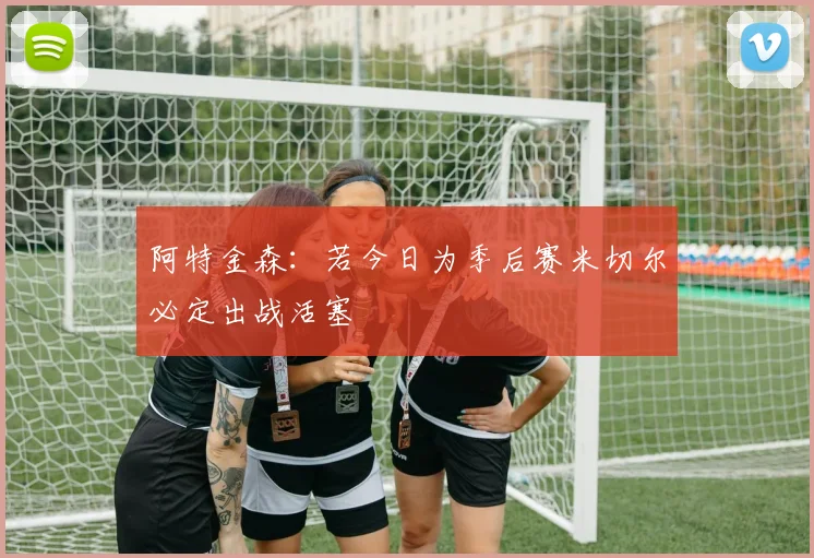 阿特金森：若今日为季后赛米切尔必定出战活塞