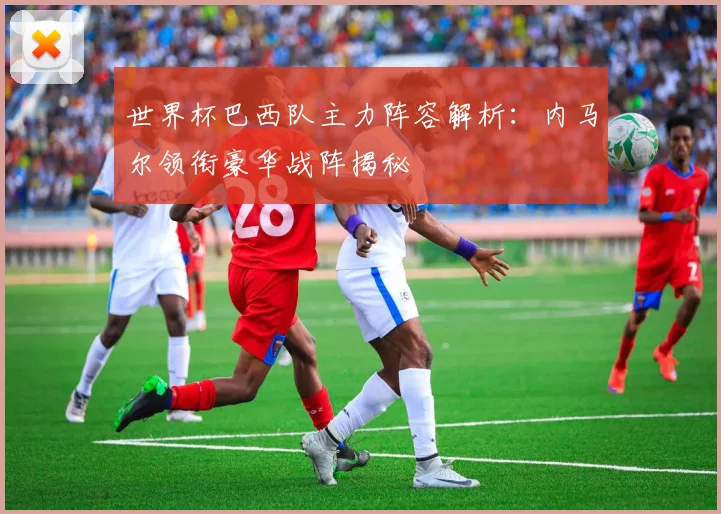 世界杯巴西队主力阵容解析：内马尔领衔豪华战阵揭秘