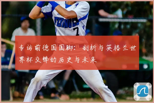 专访前德国国脚:剖析与英格兰世界杯交锋的历史与未来