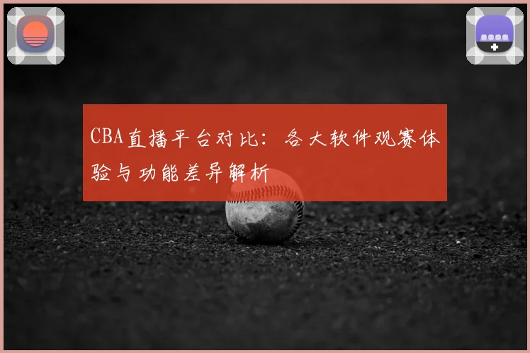 CBA直播平台对比：各大软件观赛体验与功能差异解析