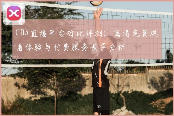 CBA直播平台对比评测：高清免费观看体验与付费服务差异分析