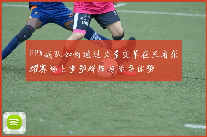 FPX战队如何通过力量变革在王者荣耀赛场上重塑辉煌与竞争优势