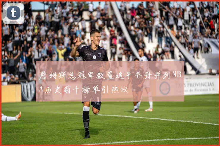 詹姆斯总冠军数量追平乔丹并列NBA历史前十榜单引热议