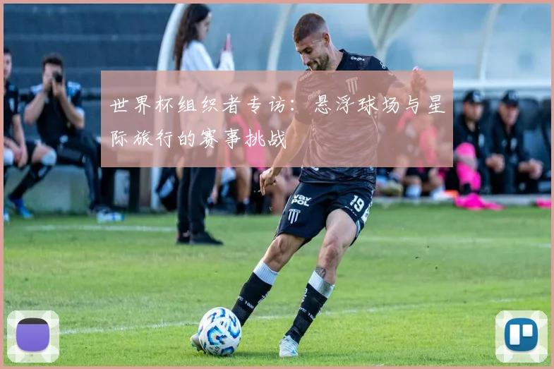 世界杯组织者专访：悬浮球场与星际旅行的赛事挑战