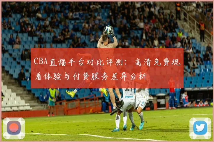 CBA直播平台对比评测:高清免费观看体验与付费服务差异分析