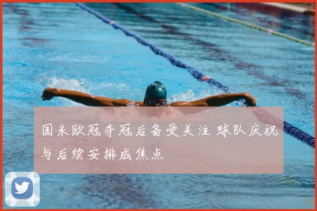 国米欧冠夺冠后备受关注 球队庆祝与后续安排成焦点