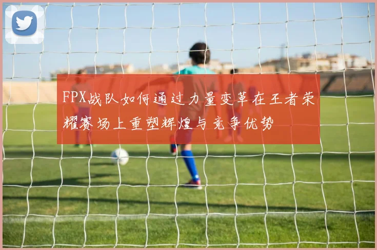 FPX战队如何通过力量变革在王者荣耀赛场上重塑辉煌与竞争优势