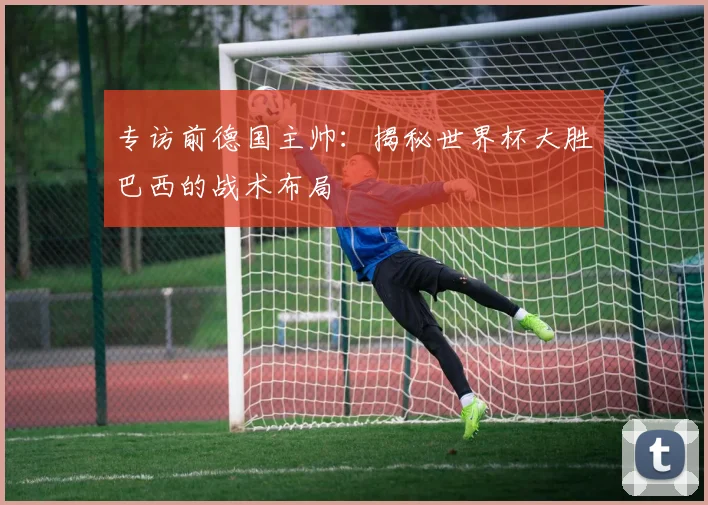 专访前德国主帅：揭秘世界杯大胜巴西的战术布局