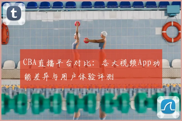CBA直播平台对比:各大视频App功能差异与用户体验评测