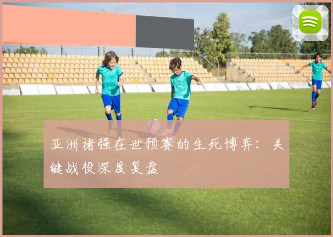 亚洲诸强在世预赛的生死博弈：关键战役深度复盘