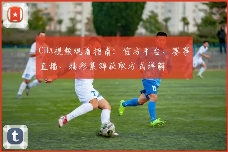 CBA视频观看指南：官方平台、赛事直播、精彩集锦获取方式详解