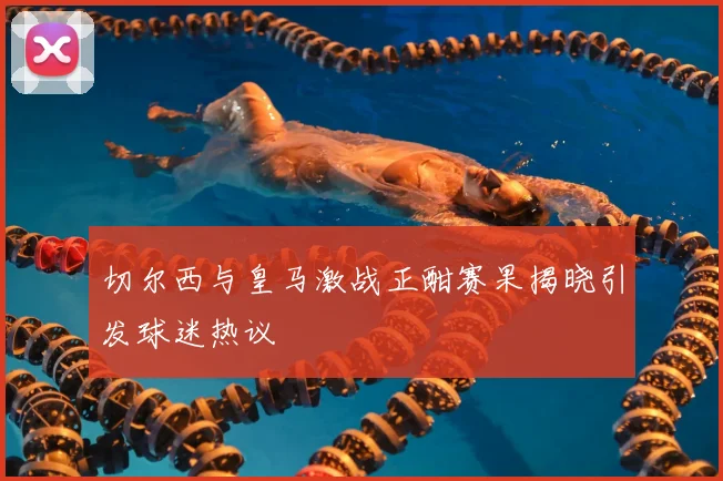 切尔西与皇马激战正酣赛果揭晓引发球迷热议