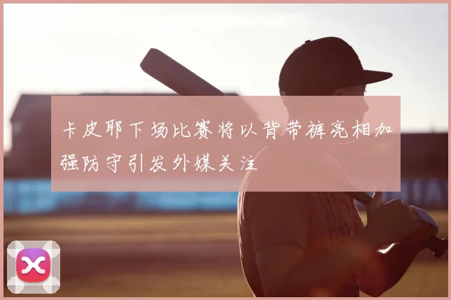 卡皮耶下场比赛将以背带裤亮相加强防守引发外媒关注