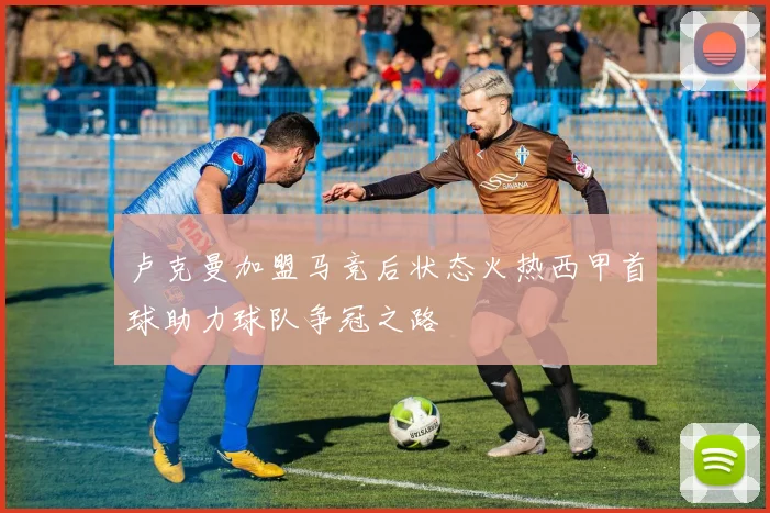 卢克曼加盟马竞后状态火热西甲首球助力球队争冠之路