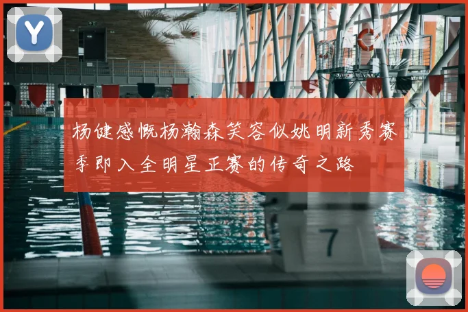 杨健感慨杨瀚森笑容似姚明新秀赛季即入全明星正赛的传奇之路