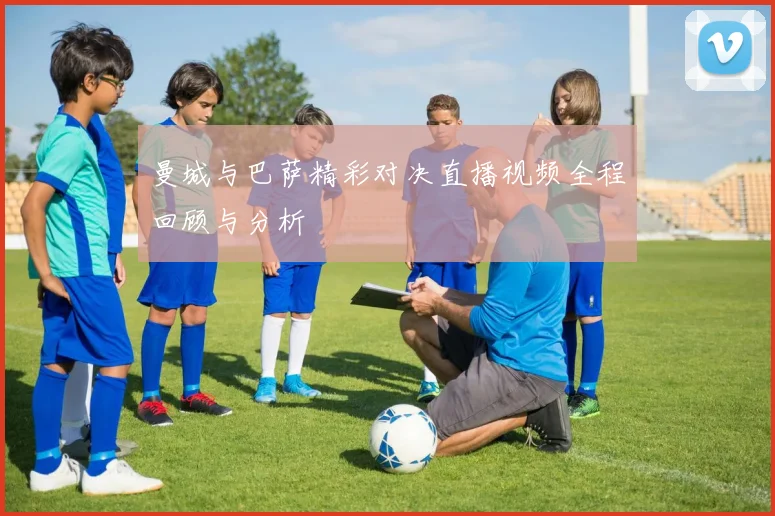 曼城与巴萨精彩对决直播视频全程回顾与分析