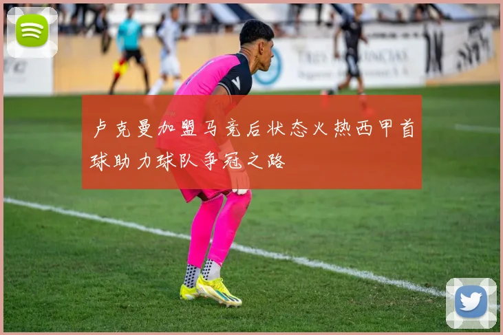 卢克曼加盟马竞后状态火热西甲首球助力球队争冠之路