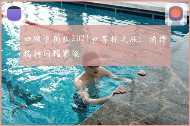 回顾中国队2021世界杯之旅：拼搏精神闪耀赛场