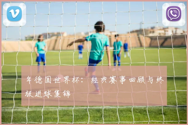 年德国世界杯：经典赛事回顾与终极进球集锦