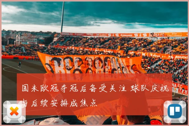 国米欧冠夺冠后备受关注 球队庆祝与后续安排成焦点