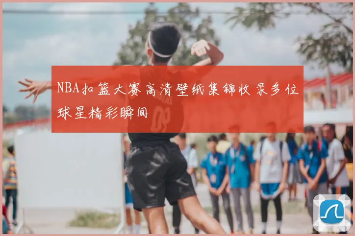 NBA扣篮大赛高清壁纸集锦收录多位球星精彩瞬间