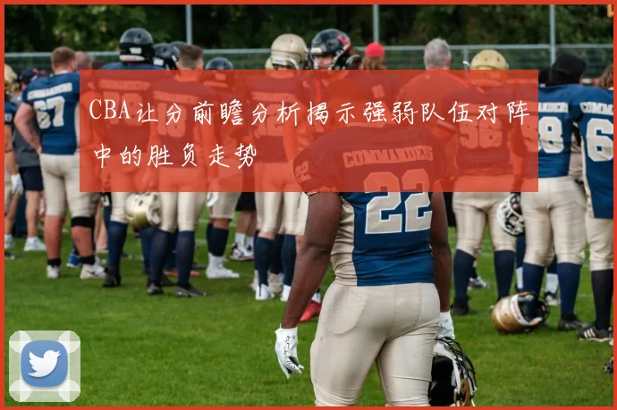 CBA让分前瞻分析揭示强弱队伍对阵中的胜负走势