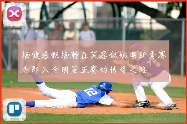 杨健感慨杨瀚森笑容似姚明新秀赛季即入全明星正赛的传奇之路