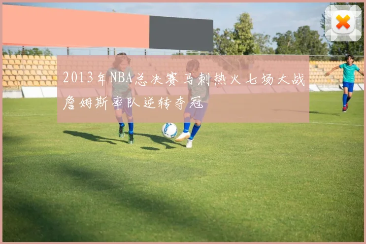 2013年NBA总决赛马刺热火七场大战詹姆斯率队逆转夺冠