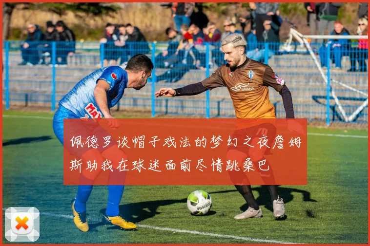 佩德罗谈帽子戏法的梦幻之夜詹姆斯助我在球迷面前尽情跳桑巴