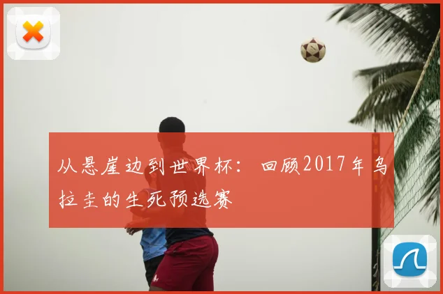 从悬崖边到世界杯：回顾2017年乌拉圭的生死预选赛