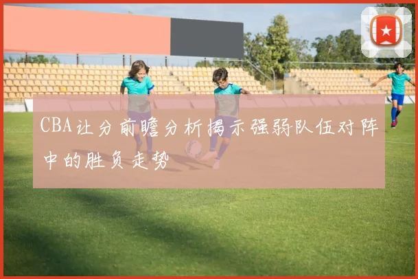 CBA让分前瞻分析揭示强弱队伍对阵中的胜负走势