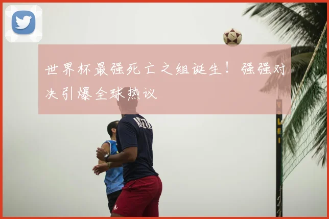 世界杯最强死亡之组诞生！强强对决引爆全球热议
