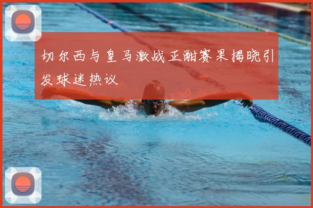 切尔西与皇马激战正酣赛果揭晓引发球迷热议