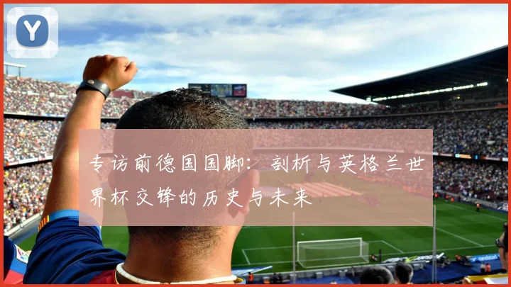 专访前德国国脚:剖析与英格兰世界杯交锋的历史与未来