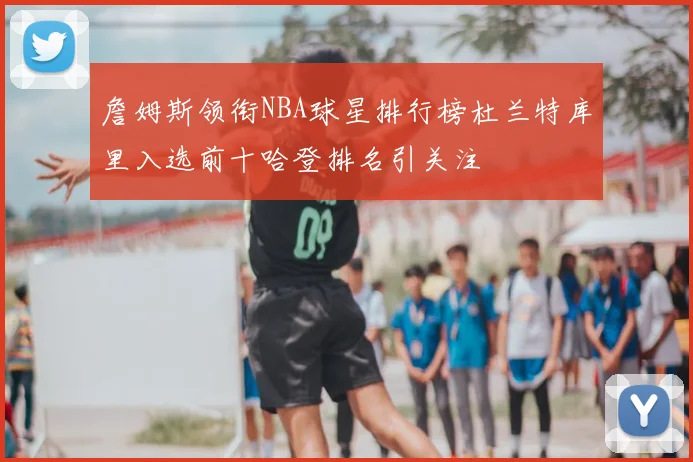 詹姆斯领衔NBA球星排行榜杜兰特库里入选前十哈登排名引关注